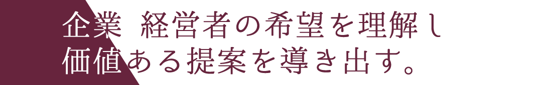 企業?経営者の希望を理解し 価値ある提案を導き出す。